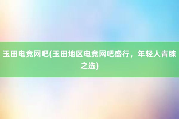 玉田电竞网吧(玉田地区电竞网吧盛行，年轻人青睐之选)