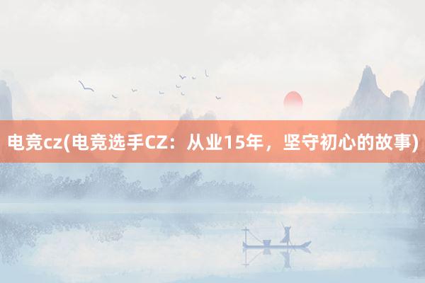 电竞cz(电竞选手CZ：从业15年，坚守初心的故事)