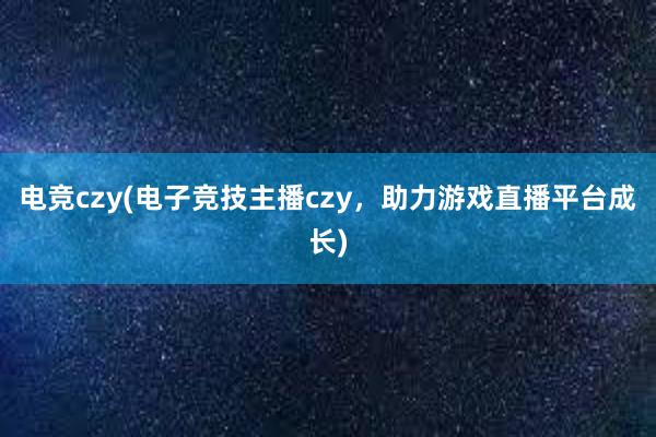 电竞czy(电子竞技主播czy，助力游戏直播平台成长)