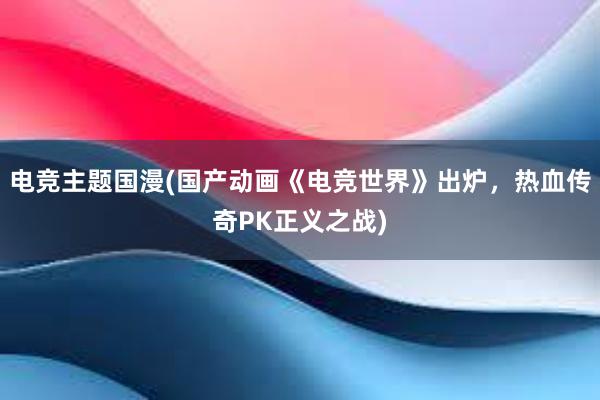 电竞主题国漫(国产动画《电竞世界》出炉，热血传奇PK正义之战)