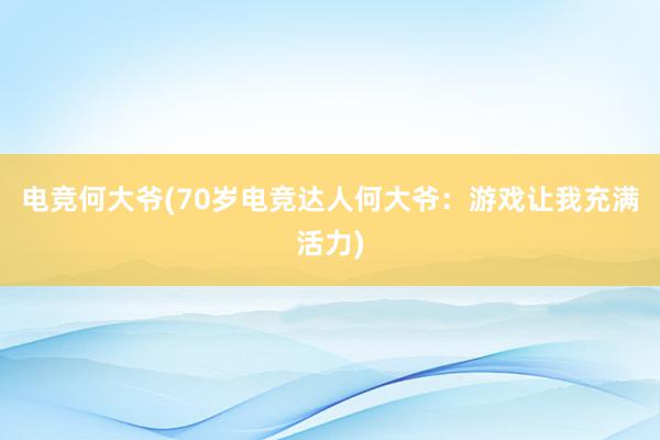 电竞何大爷(70岁电竞达人何大爷：游戏让我充满活力)