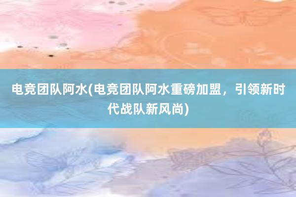 电竞团队阿水(电竞团队阿水重磅加盟，引领新时代战队新风尚)