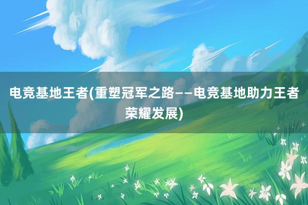 电竞基地王者(重塑冠军之路——电竞基地助力王者荣耀发展)