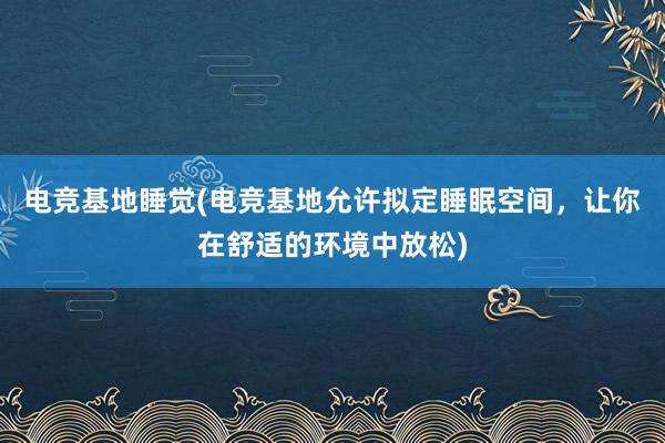 电竞基地睡觉(电竞基地允许拟定睡眠空间，让你在舒适的环境中放松)