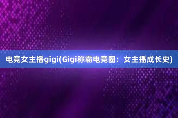 电竞女主播gigi(Gigi称霸电竞圈：女主播成长史)