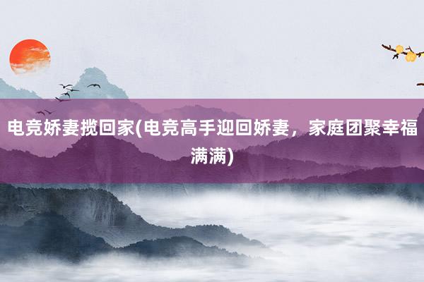 电竞娇妻揽回家(电竞高手迎回娇妻，家庭团聚幸福满满)