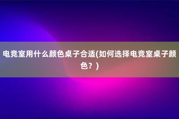 电竞室用什么颜色桌子合适(如何选择电竞室桌子颜色？)