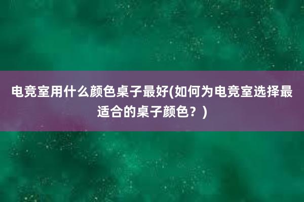 电竞室用什么颜色桌子最好(如何为电竞室选择最适合的桌子颜色？)