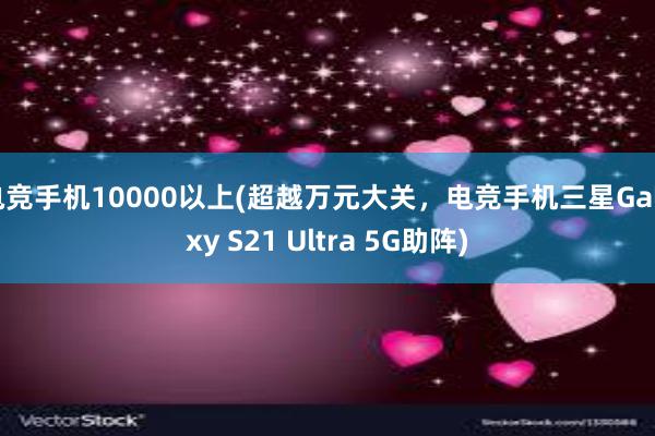 电竞手机10000以上(超越万元大关，电竞手机三星Galaxy S21 Ultra 5G助阵)