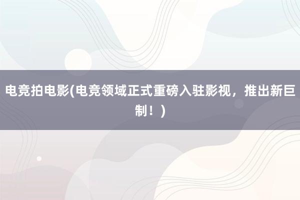 电竞拍电影(电竞领域正式重磅入驻影视，推出新巨制！)