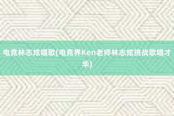 电竞林志炫唱歌(电竞界Ken老师林志炫挑战歌唱才华)