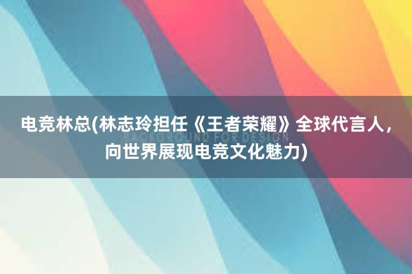 电竞林总(林志玲担任《王者荣耀》全球代言人，向世界展现电竞文化魅力)