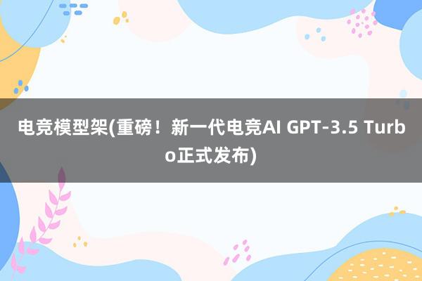 电竞模型架(重磅！新一代电竞AI GPT-3.5 Turbo正式发布)