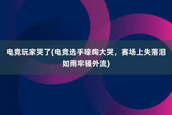 电竞玩家哭了(电竞选手嚎啕大哭，赛场上失落泪如雨牢骚外流)