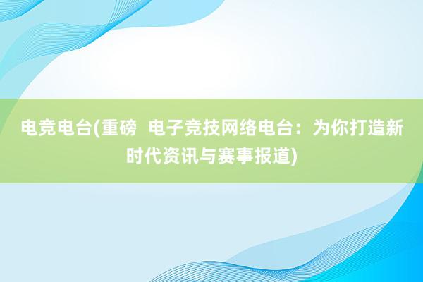 电竞电台(重磅  电子竞技网络电台：为你打造新时代资讯与赛事报道)