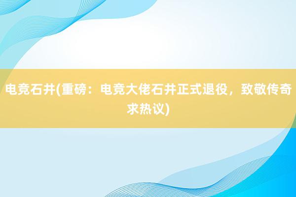 电竞石井(重磅：电竞大佬石井正式退役，致敬传奇求热议)