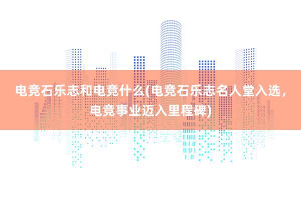 电竞石乐志和电竞什么(电竞石乐志名人堂入选，电竞事业迈入里程碑)