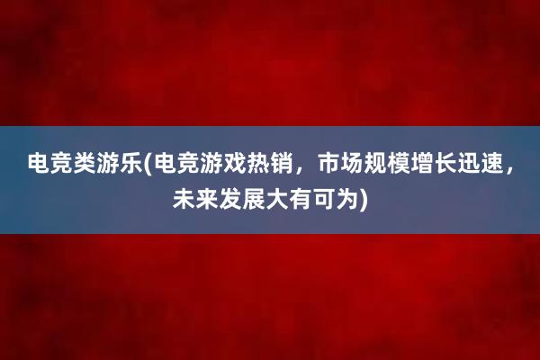 电竞类游乐(电竞游戏热销，市场规模增长迅速，未来发展大有可为)