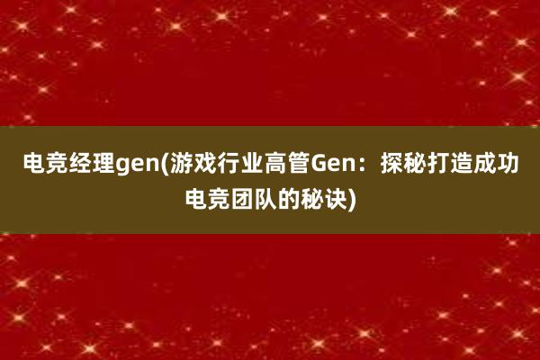 电竞经理gen(游戏行业高管Gen：探秘打造成功电竞团队的秘诀)