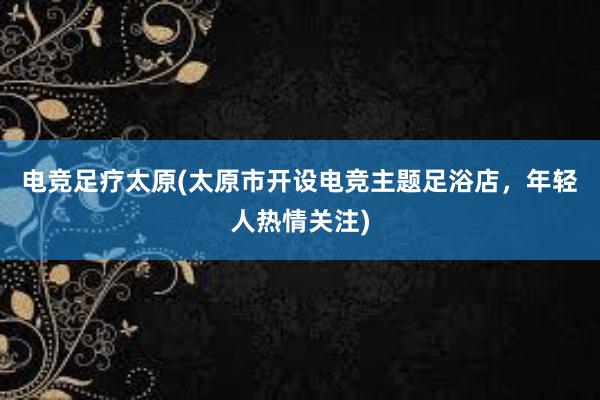电竞足疗太原(太原市开设电竞主题足浴店，年轻人热情关注)