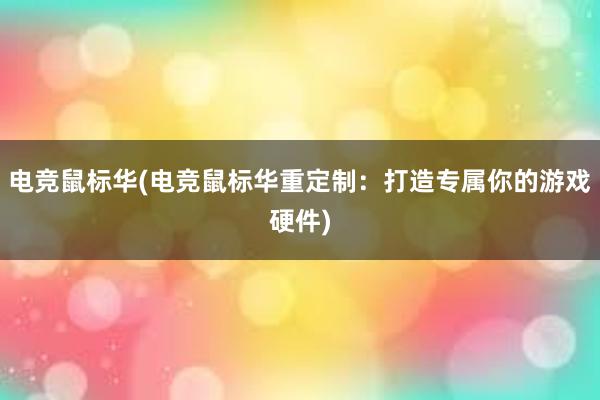 电竞鼠标华(电竞鼠标华重定制：打造专属你的游戏硬件)