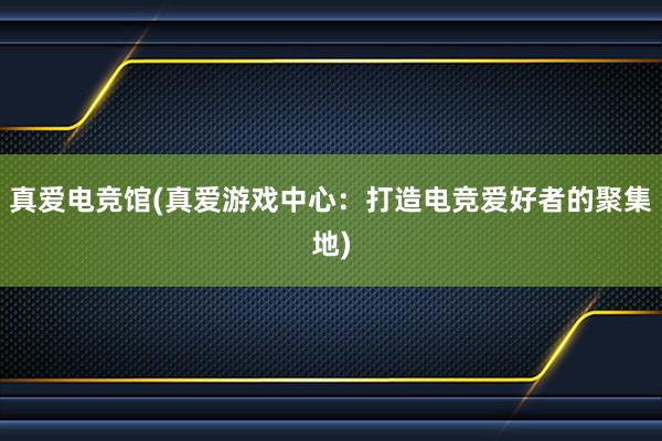 真爱电竞馆(真爱游戏中心：打造电竞爱好者的聚集地)