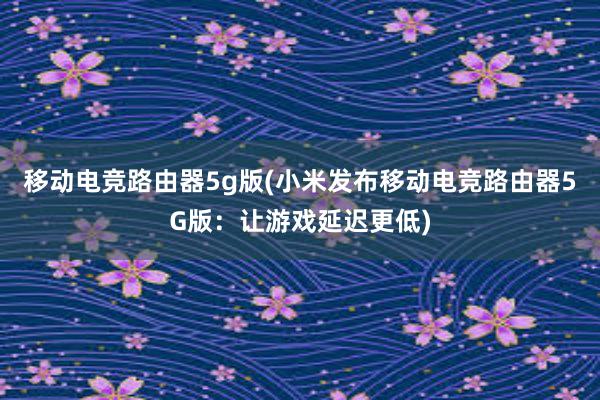 移动电竞路由器5g版(小米发布移动电竞路由器5G版：让游戏延迟更低)