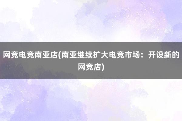 网竞电竞南亚店(南亚继续扩大电竞市场：开设新的网竞店)