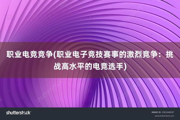 职业电竞竞争(职业电子竞技赛事的激烈竞争：挑战高水平的电竞选手)