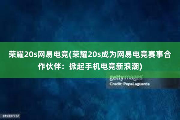 荣耀20s网易电竞(荣耀20s成为网易电竞赛事合作伙伴：掀起手机电竞新浪潮)