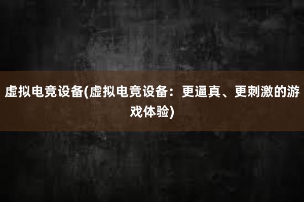 虚拟电竞设备(虚拟电竞设备：更逼真、更刺激的游戏体验)