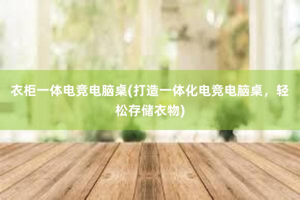 衣柜一体电竞电脑桌(打造一体化电竞电脑桌，轻松存储衣物)