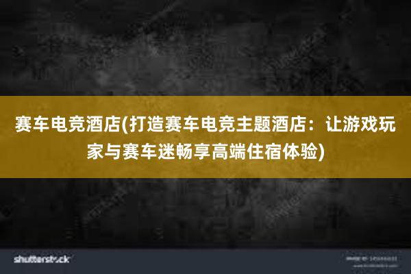 赛车电竞酒店(打造赛车电竞主题酒店：让游戏玩家与赛车迷畅享高端住宿体验)