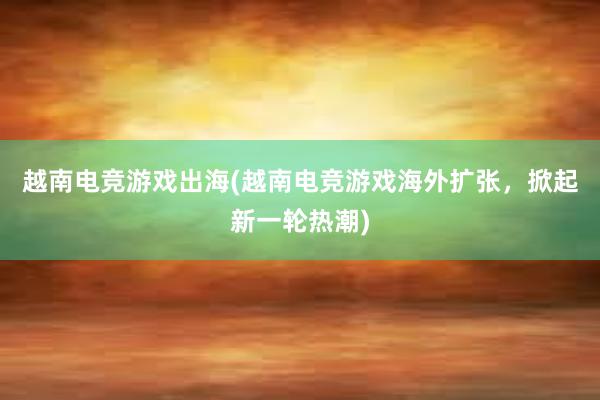 越南电竞游戏出海(越南电竞游戏海外扩张，掀起新一轮热潮)