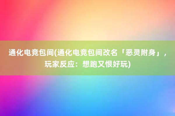 通化电竞包间(通化电竞包间改名「恶灵附身」，玩家反应：想跑又恨好玩)