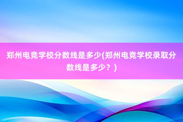 郑州电竞学校分数线是多少(郑州电竞学校录取分数线是多少？)