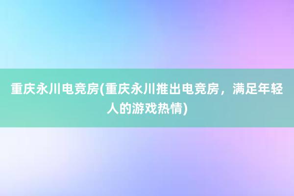 重庆永川电竞房(重庆永川推出电竞房，满足年轻人的游戏热情)