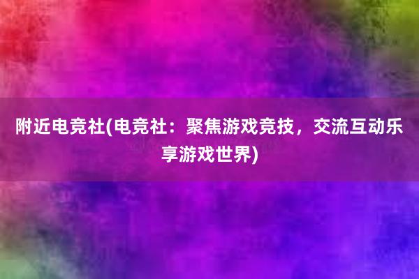 附近电竞社(电竞社：聚焦游戏竞技，交流互动乐享游戏世界)