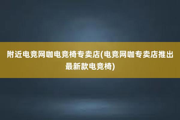 附近电竞网咖电竞椅专卖店(电竞网咖专卖店推出最新款电竞椅)