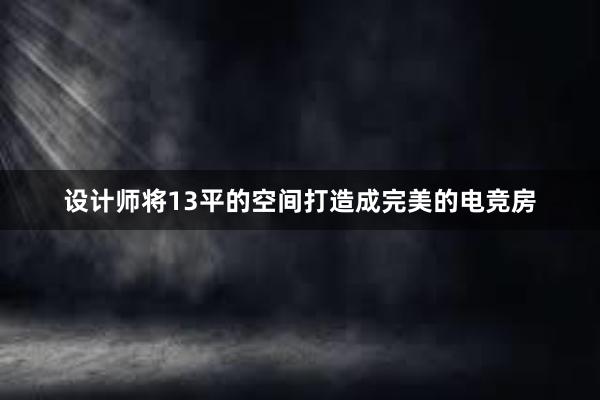 设计师将13平的空间打造成完美的电竞房