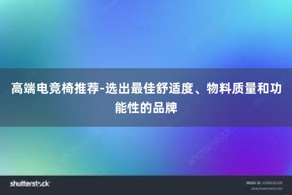 高端电竞椅推荐-选出最佳舒适度、物料质量和功能性的品牌