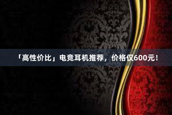 「高性价比」电竞耳机推荐，价格仅600元！