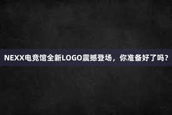 NEXX电竞馆全新LOGO震撼登场，你准备好了吗？