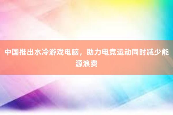 中国推出水冷游戏电脑，助力电竞运动同时减少能源浪费