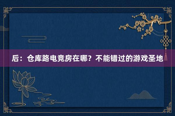 后：仓库路电竞房在哪？不能错过的游戏圣地