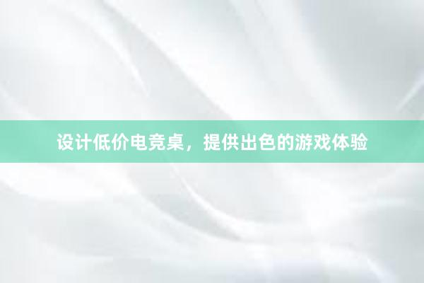 设计低价电竞桌，提供出色的游戏体验