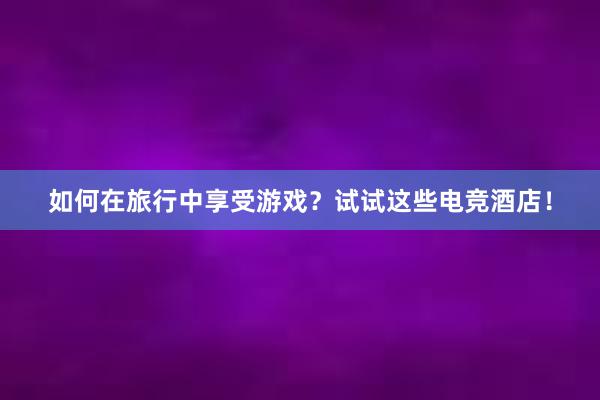 如何在旅行中享受游戏？试试这些电竞酒店！