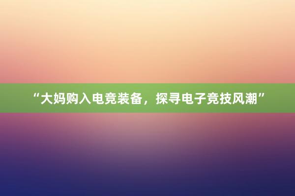 “大妈购入电竞装备，探寻电子竞技风潮”