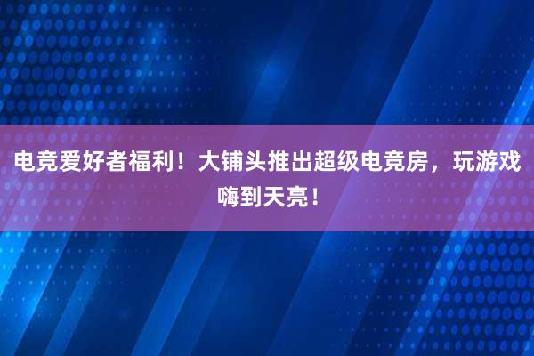 电竞爱好者福利！大铺头推出超级电竞房，玩游戏嗨到天亮！