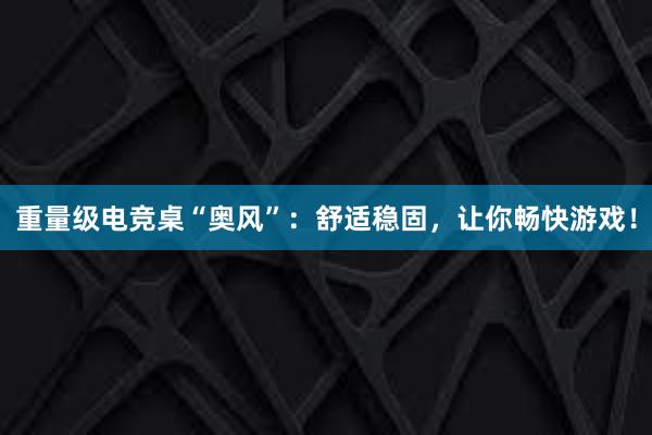 重量级电竞桌“奥风”：舒适稳固，让你畅快游戏！